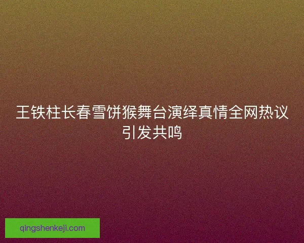 王铁柱长春雪饼猴舞台演绎真情全网热议引发共鸣