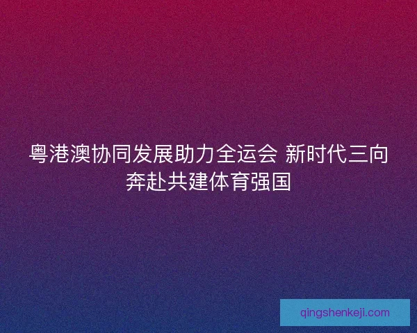 粤港澳协同发展助力全运会 新时代三向奔赴共建体育强国