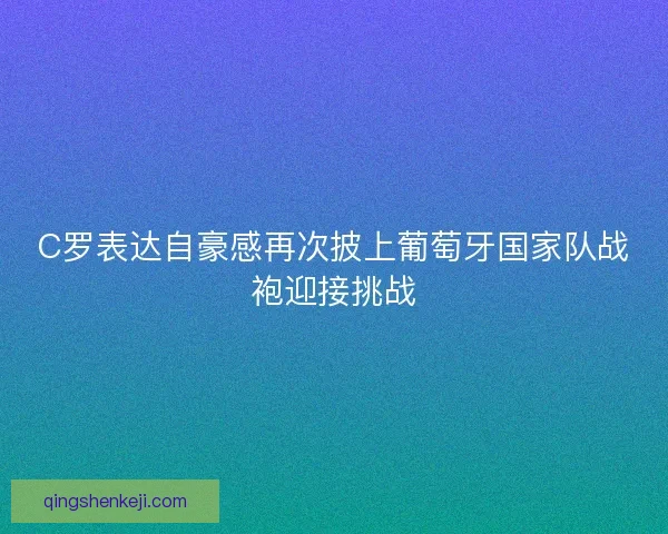 C罗表达自豪感再次披上葡萄牙国家队战袍迎接挑战