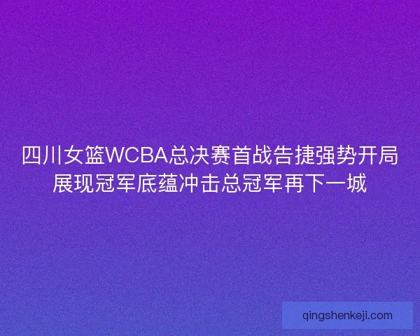 四川女篮WCBA总决赛首战告捷强势开局展现冠军底蕴冲击总冠军再下一城
